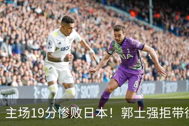 主场19分惨败日本！郭士强拒带徐杰+胡明轩自废武功，中国男篮陷出局绝境