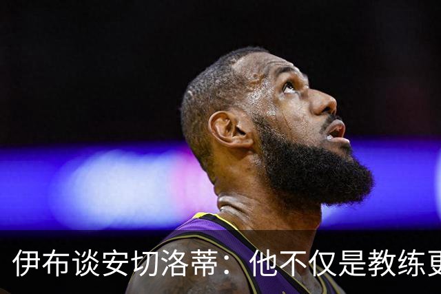 伊布谈安切洛蒂：他不仅是教练更是管理者 执教巴西对他是挑战