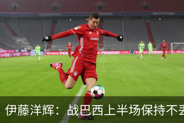 伊藤洋辉：战巴西上半场保持不丢球，下半场自然会有可乘之机
