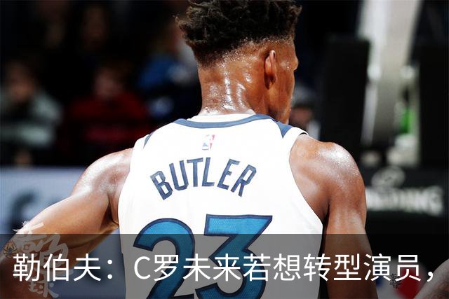 勒伯夫：C罗未来若想转型演员，建议他要去上专业的表演课