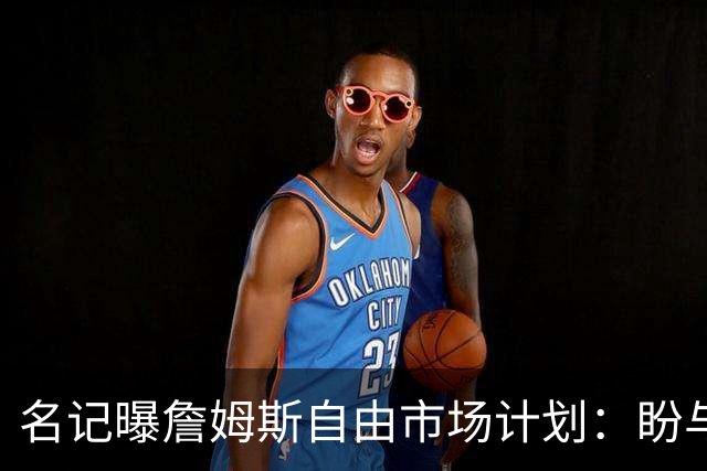 名记曝詹姆斯自由市场计划：盼与欧文浓眉重聚，热火却闹乌龙发他加盟直播