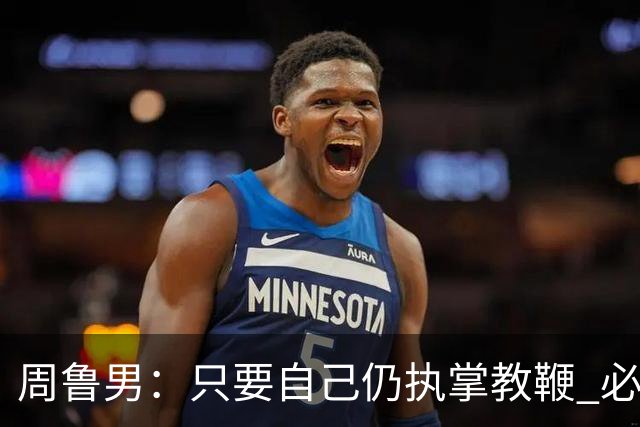 周鲁男：只要自己仍执掌教鞭 必全力以赴实现华大男篮的十冠荣耀