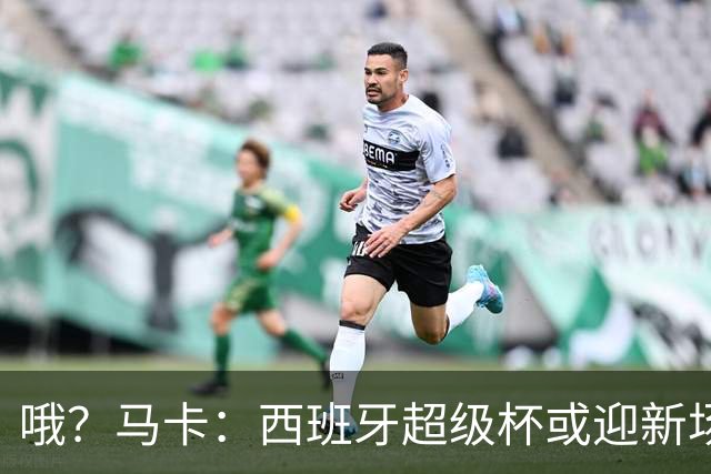 哦？马卡：西班牙超级杯或迎新场地，选项中也包括中国