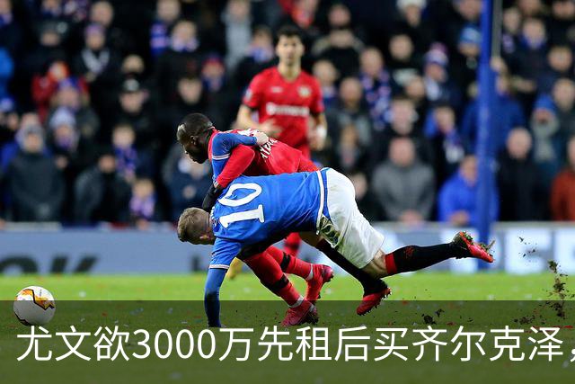 尤文欲3000万先租后买齐尔克泽，曼联需尽快决断！意甲黑马亦想争夺
