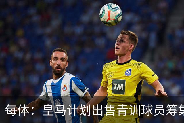 每体：皇马计划出售青训球员筹集6000万欧，贡萨洛等人可能离队