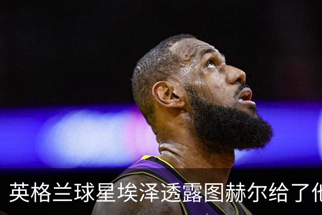 英格兰球星埃泽透露图赫尔给了他一番寄语，阿森纳表现激励梦想