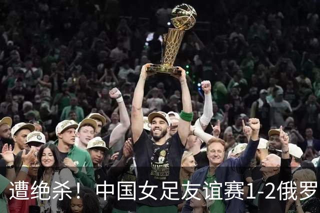 遭绝杀！中国女足友谊赛1-2俄罗斯女足 王霜世界波扎尔米耶娃制胜