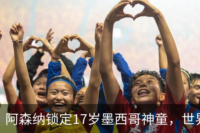 阿森纳锁定17岁墨西哥神童，世界杯炸场，未来提前锁死