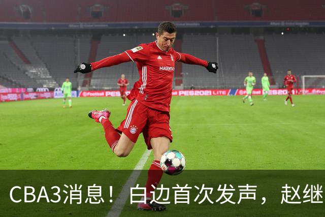 CBA3消息！白边首次发声，赵继伟任国家队队长，邱彪物色3外援！