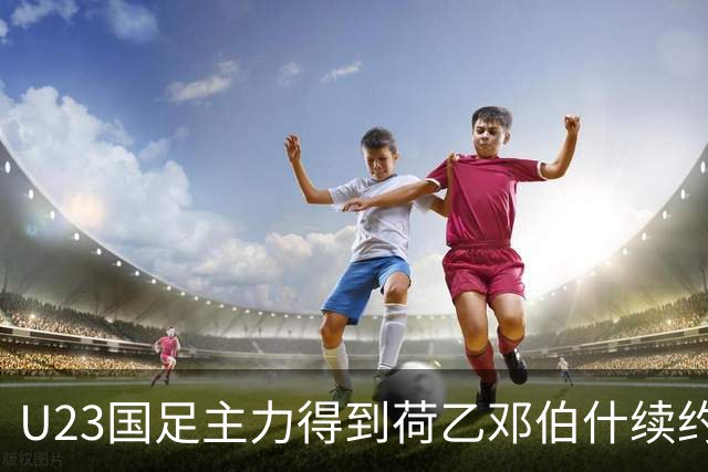 U23国足主力得到荷乙邓伯什续约合同！已官宣确认，新赛季值得期待